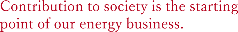 Contribution to society is the starting point of our energy business.Committed to the future is the goal of our energy business.